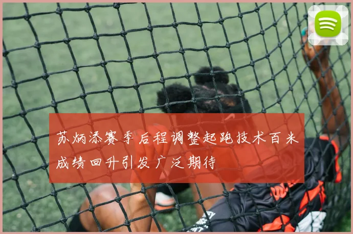 苏炳添赛季后程调整起跑技术百米成绩回升引发广泛期待