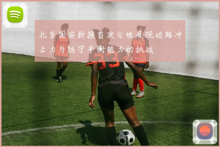 北京国安新援首次合练展现边路冲击力与防守平衡能力的挑战