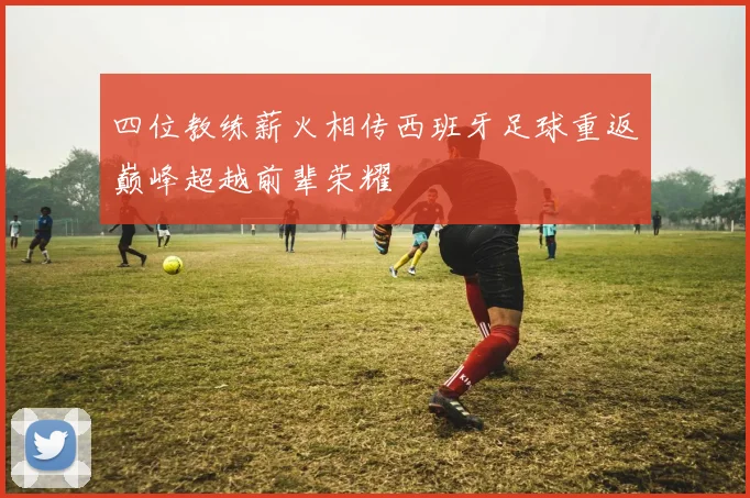 四位教练薪火相传西班牙足球重返巅峰超越前辈荣耀