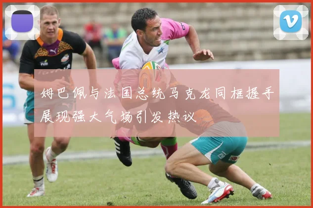 姆巴佩与法国总统马克龙同框握手展现强大气场引发热议