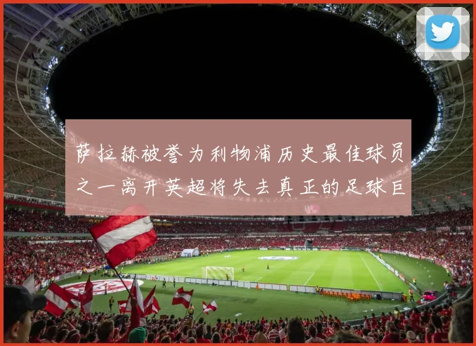 萨拉赫被誉为利物浦历史最佳球员之一离开英超将失去真正的足球巨星