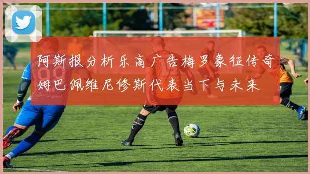 阿斯报分析乐高广告梅罗象征传奇姆巴佩维尼修斯代表当下与未来