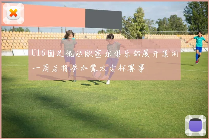 U16国足抵达欧塞尔俱乐部展开集训一周后将参加蒙太古杯赛事