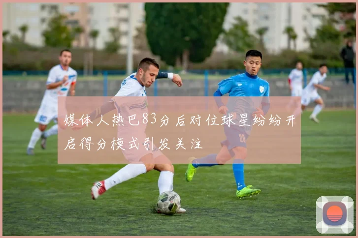 媒体人热巴83分后对位球星纷纷开启得分模式引发关注
