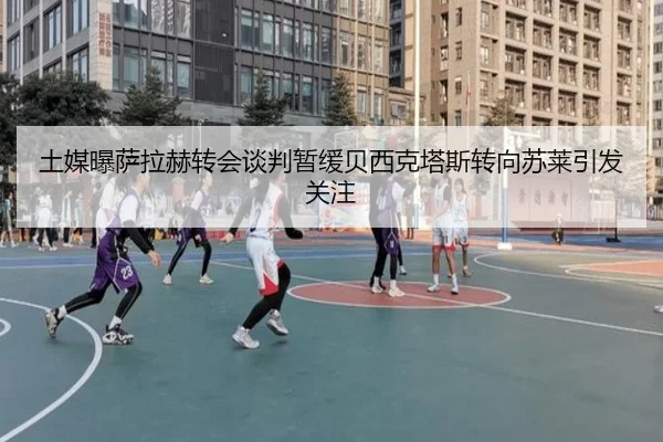 土媒曝萨拉赫转会谈判暂缓贝西克塔斯转向苏莱引发关注