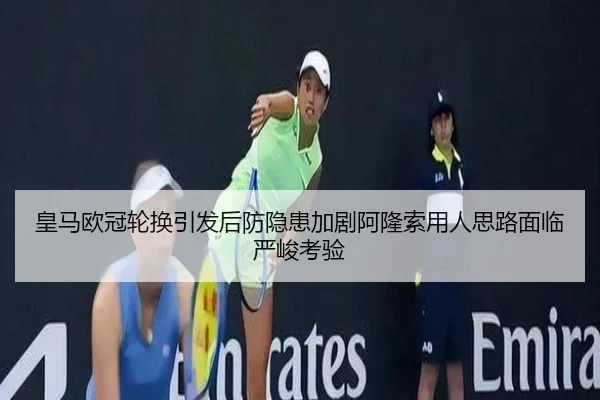 皇马欧冠轮换引发后防隐患加剧阿隆索用人思路面临严峻考验