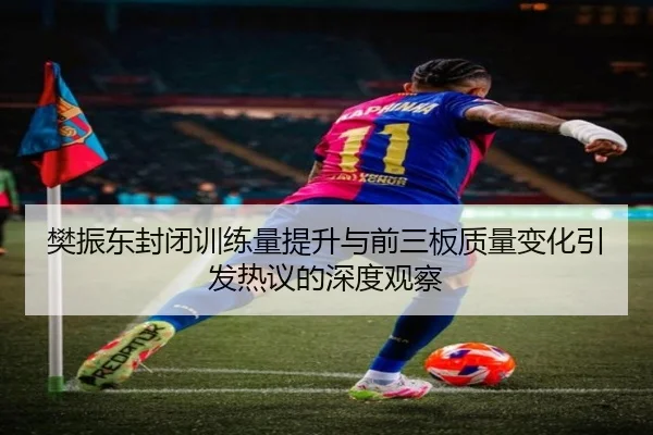 樊振东封闭训练量提升与前三板质量变化引发热议的深度观察